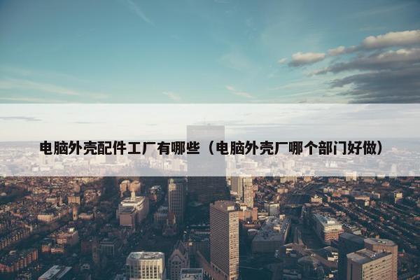电脑外壳配件工厂有哪些（电脑外壳厂哪个部门好做）