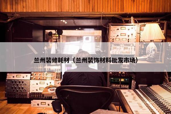 兰州装修耗材（兰州装饰材料批发市场）