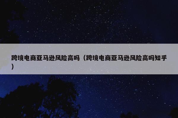 跨境电商亚马逊风险高吗（跨境电商亚马逊风险高吗知乎）