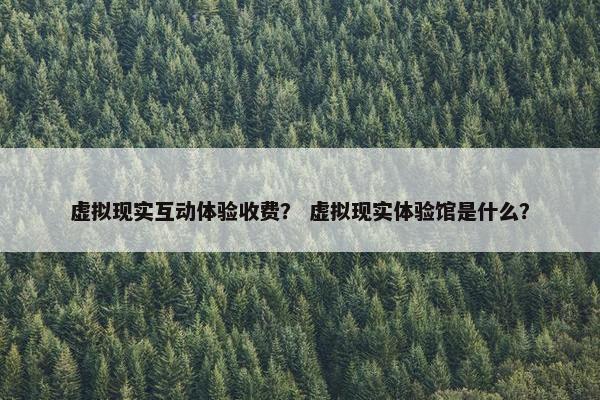 虚拟现实互动体验收费？ 虚拟现实体验馆是什么？
