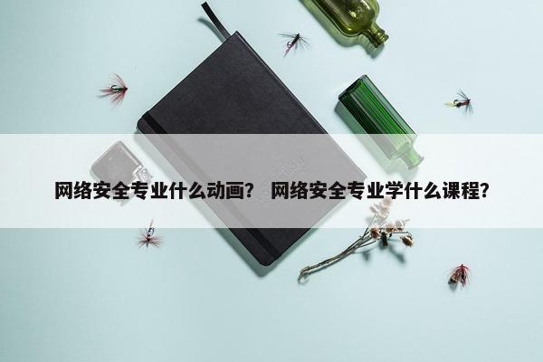 网络安全专业什么动画？ 网络安全专业学什么课程？