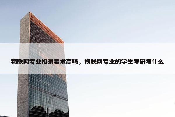 物联网专业招录要求高吗，物联网专业的学生考研考什么