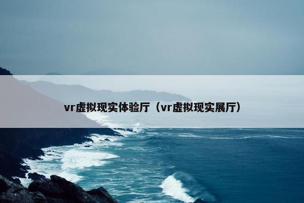vr虚拟现实体验厅（vr虚拟现实展厅）