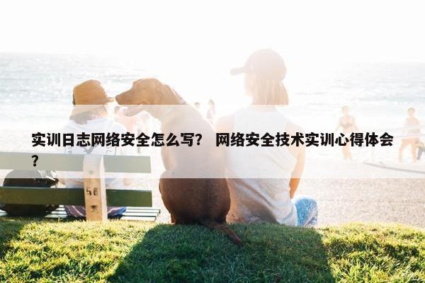实训日志网络安全怎么写？ 网络安全技术实训心得体会？