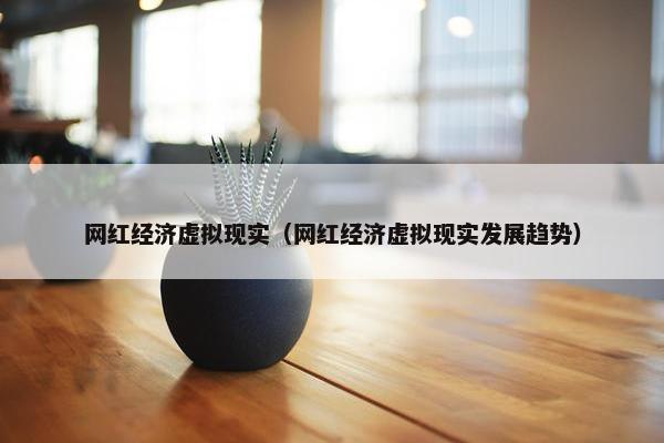 网红经济虚拟现实（网红经济虚拟现实发展趋势）
