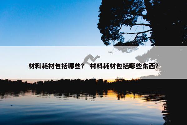 材料耗材包括哪些？ 材料耗材包括哪些东西？