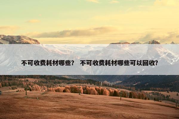 不可收费耗材哪些？ 不可收费耗材哪些可以回收？