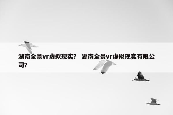 湖南全景vr虚拟现实？ 湖南全景vr虚拟现实有限公司？