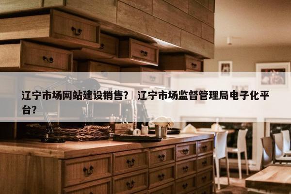 辽宁市场网站建设销售？ 辽宁市场监督管理局电子化平台？