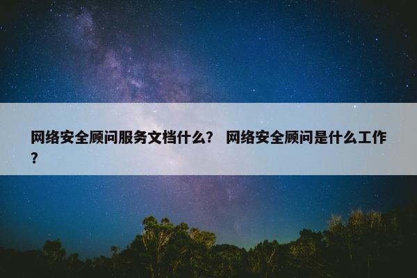 网络安全顾问服务文档什么？ 网络安全顾问是什么工作？
