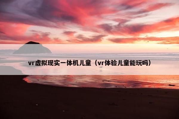 vr虚拟现实一体机儿童（vr体验儿童能玩吗）