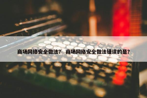 商场网络安全做法？ 商场网络安全做法错误的是？