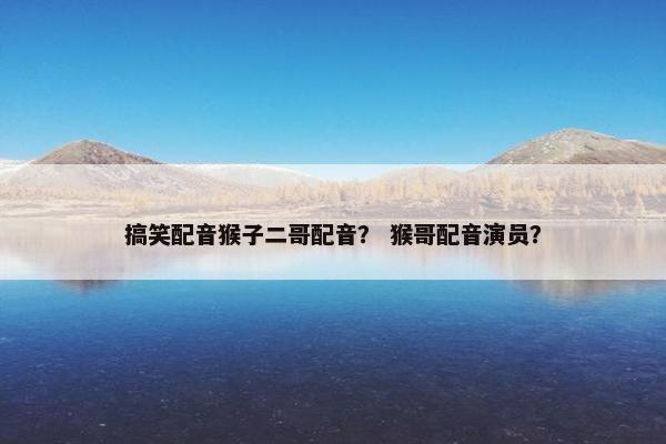 搞笑配音猴子二哥配音？ 猴哥配音演员？