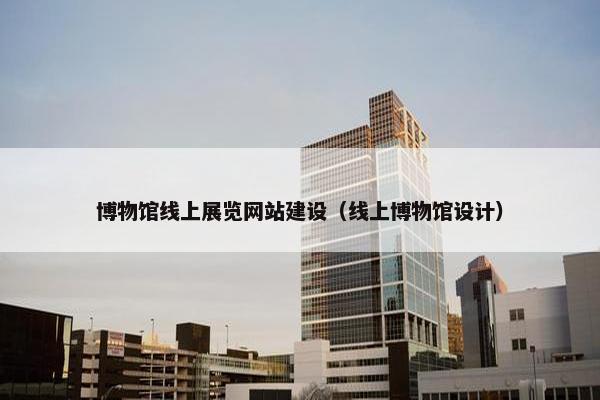 博物馆线上展览网站建设（线上博物馆设计）