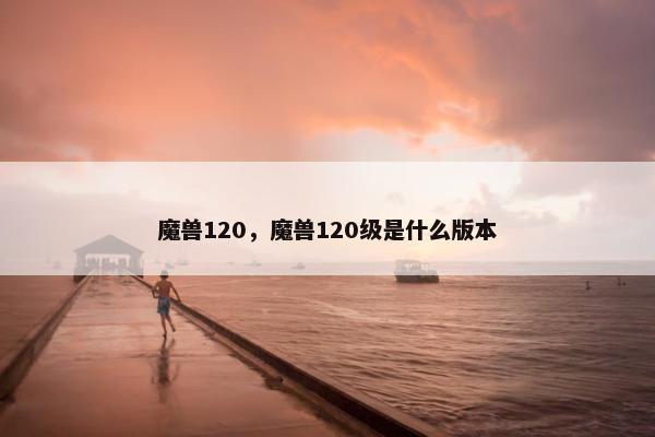 魔兽120，魔兽120级是什么版本