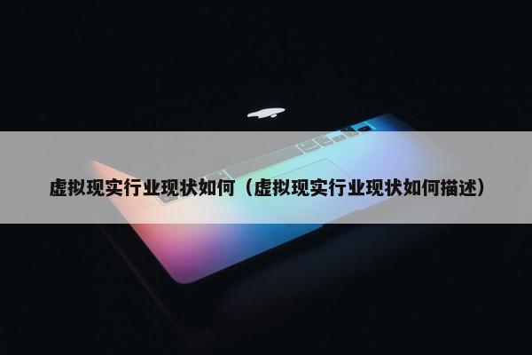 虚拟现实行业现状如何（虚拟现实行业现状如何描述）