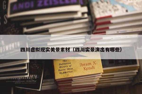 四川虚拟现实美景素材（四川实景演出有哪些）