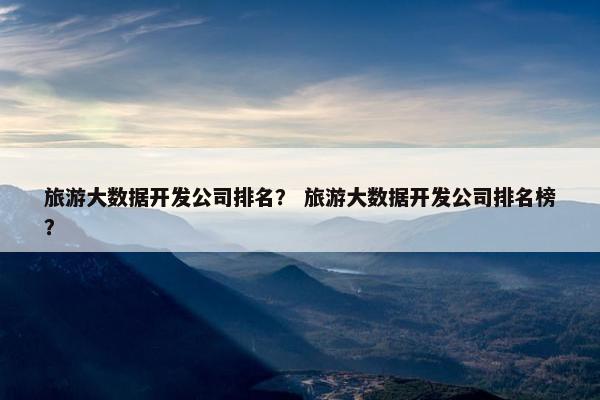旅游大数据开发公司排名？ 旅游大数据开发公司排名榜？