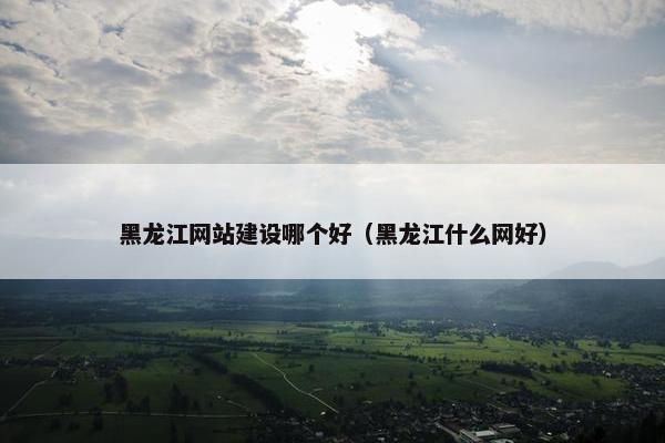 黑龙江网站建设哪个好（黑龙江什么网好）
