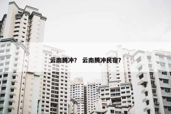 云南腾冲？ 云南腾冲民宿？