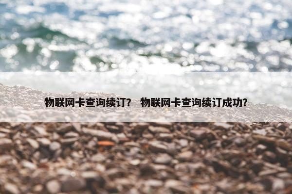 物联网卡查询续订？ 物联网卡查询续订成功？