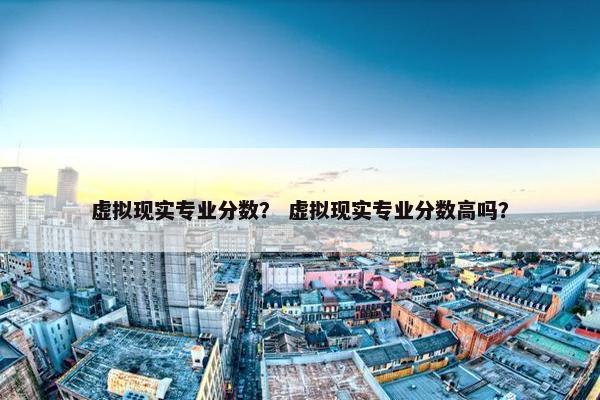 虚拟现实专业分数？ 虚拟现实专业分数高吗？