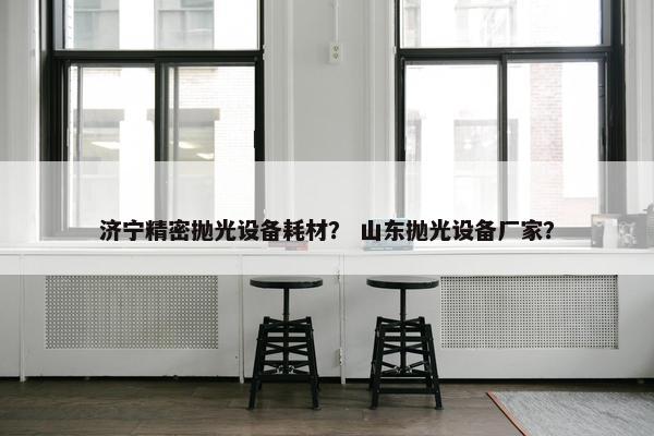 济宁精密抛光设备耗材？ 山东抛光设备厂家？