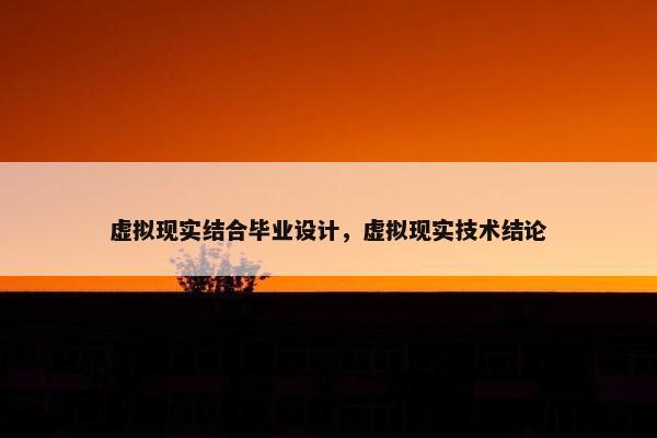 虚拟现实结合毕业设计，虚拟现实技术结论