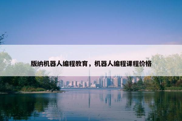 版纳机器人编程教育，机器人编程课程价格