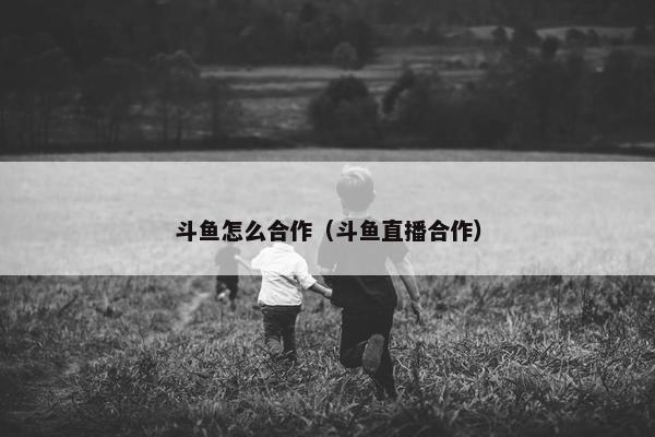 斗鱼怎么合作（斗鱼直播合作）