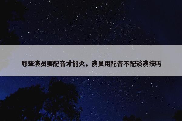 哪些演员要配音才能火，演员用配音不配谈演技吗