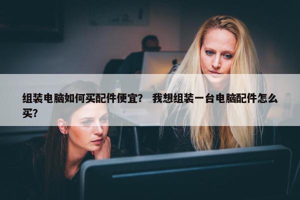 组装电脑如何买配件便宜？ 我想组装一台电脑配件怎么买？