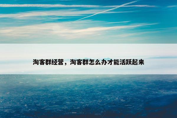 淘客群经营，淘客群怎么办才能活跃起来