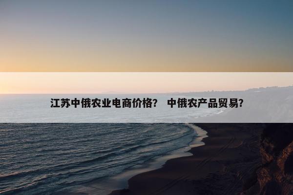 江苏中俄农业电商价格？ 中俄农产品贸易？