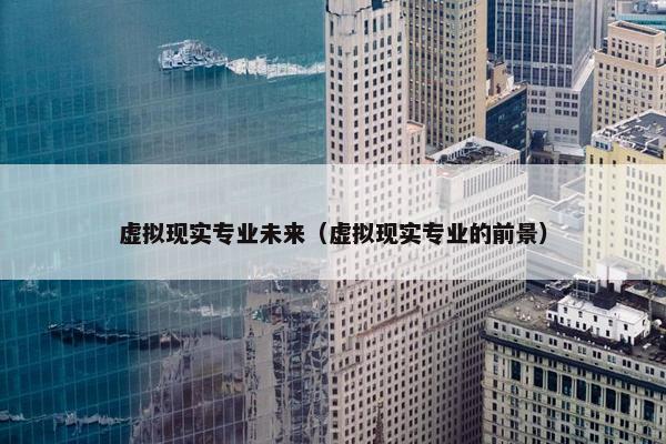 虚拟现实专业未来（虚拟现实专业的前景）