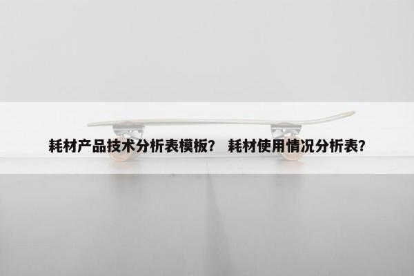 耗材产品技术分析表模板？ 耗材使用情况分析表？