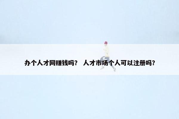办个人才网赚钱吗？ 人才市场个人可以注册吗？
