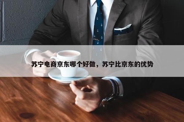 苏宁电商京东哪个好做，苏宁比京东的优势