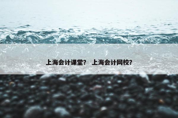 上海会计课堂？ 上海会计网校？