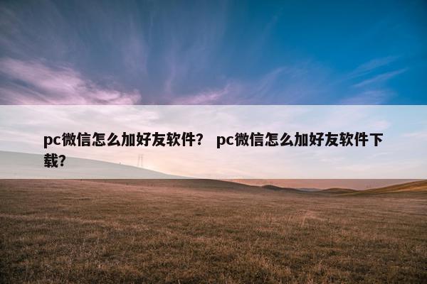 pc微信怎么加好友软件？ pc微信怎么加好友软件下载？