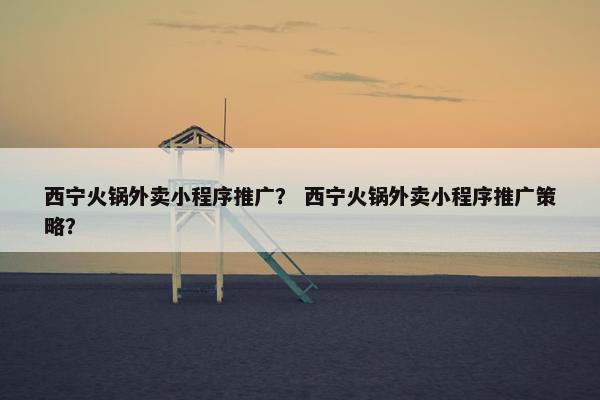 西宁火锅外卖小程序推广？ 西宁火锅外卖小程序推广策略？