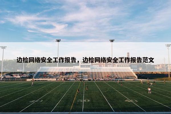 边检网络安全工作报告，边检网络安全工作报告范文