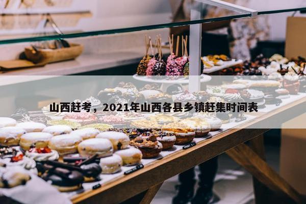 山西赶考，2021年山西各县乡镇赶集时间表
