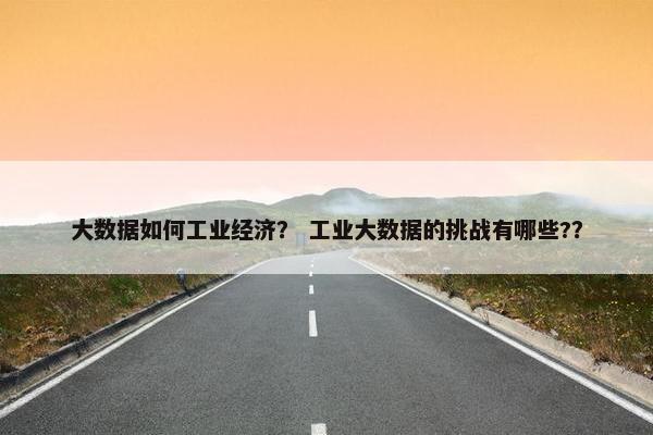 大数据如何工业经济？ 工业大数据的挑战有哪些?？