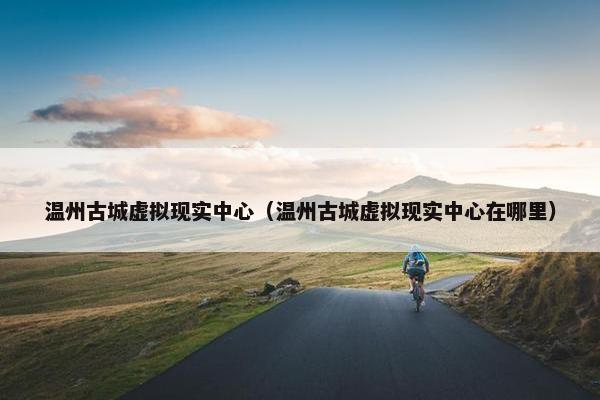 温州古城虚拟现实中心（温州古城虚拟现实中心在哪里）