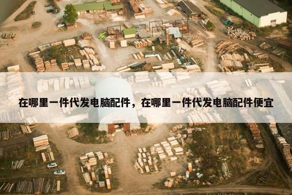 在哪里一件代发电脑配件，在哪里一件代发电脑配件便宜