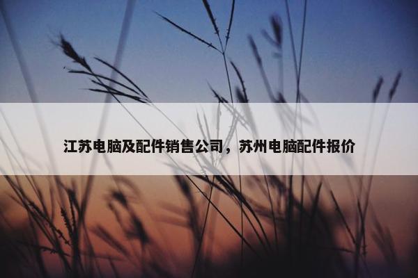 江苏电脑及配件销售公司，苏州电脑配件报价