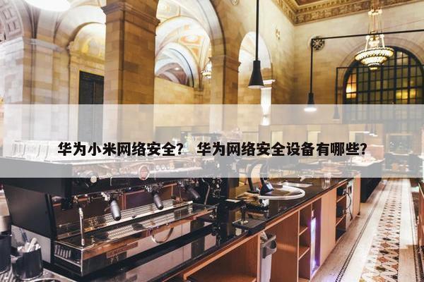 华为小米网络安全？ 华为网络安全设备有哪些？