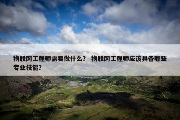 物联网工程师需要做什么？ 物联网工程师应该具备哪些专业技能？