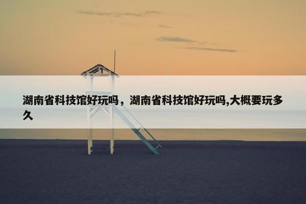 湖南省科技馆好玩吗，湖南省科技馆好玩吗,大概要玩多久